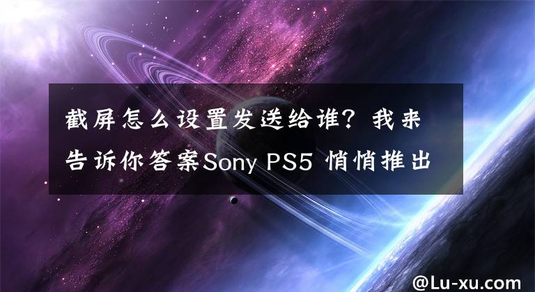 截屏怎么設(shè)置發(fā)送給誰？我來告訴你答案Sony PS5 悄悄推出新功能！游戲截圖、影片「用這招」直接上傳手機(jī)