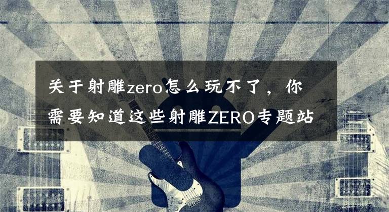 關(guān)于射雕zero怎么玩不了，你需要知道這些射雕ZERO專題站上線，萬千“自由”集于一身