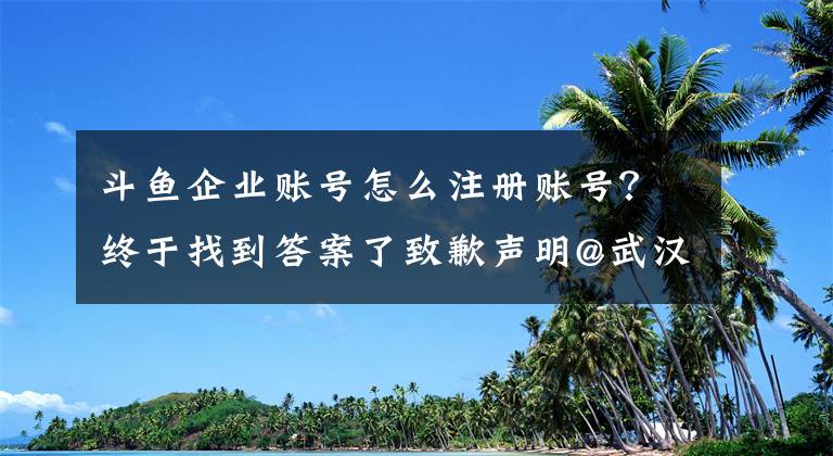 斗魚企業(yè)賬號(hào)怎么注冊(cè)賬號(hào)？終于找到答案了致歉聲明@武漢斗魚網(wǎng)絡(luò)科技有限公司