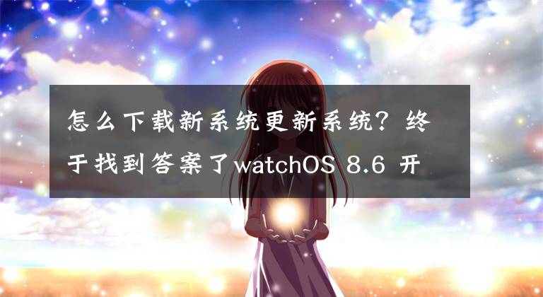 怎么下載新系統(tǒng)更新系統(tǒng)？終于找到答案了watchOS 8.6 開發(fā)者預(yù)覽版Beta更新來啦