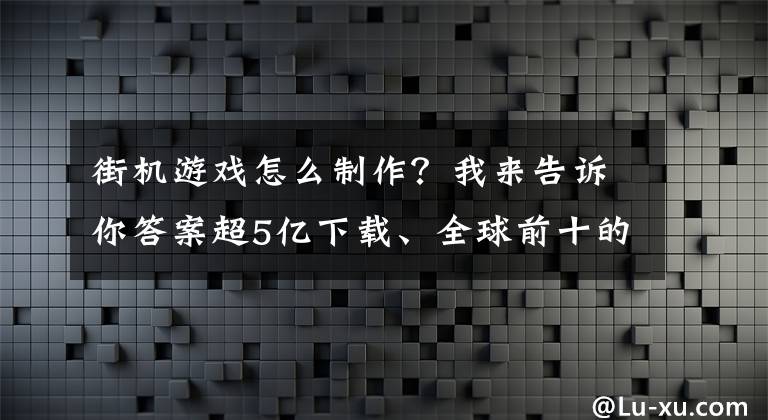 街機游戲怎么制作？我來告訴你答案超5億下載、全球前十的超休閑發(fā)行商，他們?nèi)绾巫鼋謾C放置游戲？