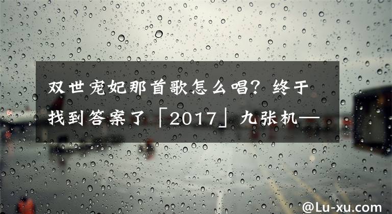 雙世寵妃那首歌怎么唱？終于找到答案了「2017」九張機——《雙世寵妃》主題曲