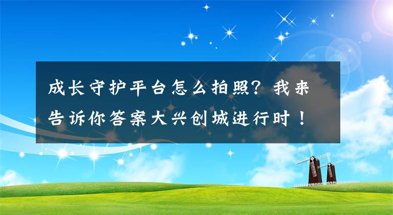 成長守護(hù)平臺怎么拍照？我來告訴你答案大興創(chuàng)城進(jìn)行時(shí)！關(guān)于創(chuàng)城的這些細(xì)節(jié)您都清楚嗎？