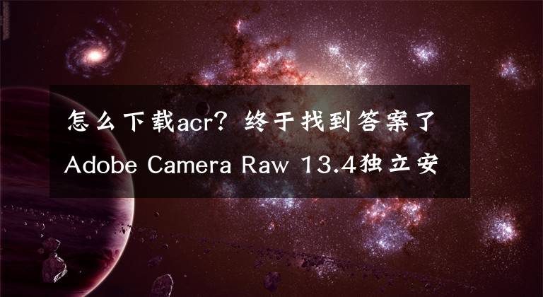 怎么下載acr？終于找到答案了Adobe Camera Raw 13.4獨(dú)立安裝版