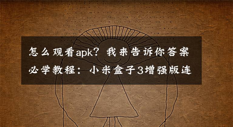 怎么觀看apk？我來告訴你答案必學教程：小米盒子3增強版連接手機 玩轉五大功能