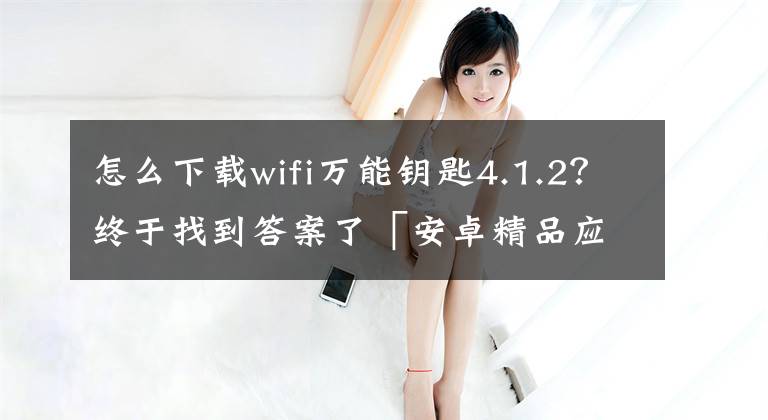 怎么下載wifi萬能鑰匙4.1.2？終于找到答案了「安卓精品應(yīng)用」WiFi萬能鑰匙，純凈，無廣告