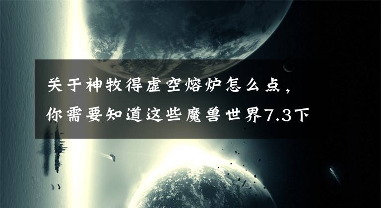 關(guān)于神牧得虛空熔爐怎么點，你需要知道這些魔獸世界7.3下周上線，回歸老玩家新玩家各種小貼士！