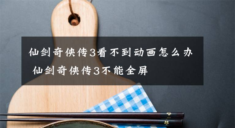 仙劍奇?zhèn)b傳3看不到動(dòng)畫(huà)怎么辦 仙劍奇?zhèn)b傳3不能全屏