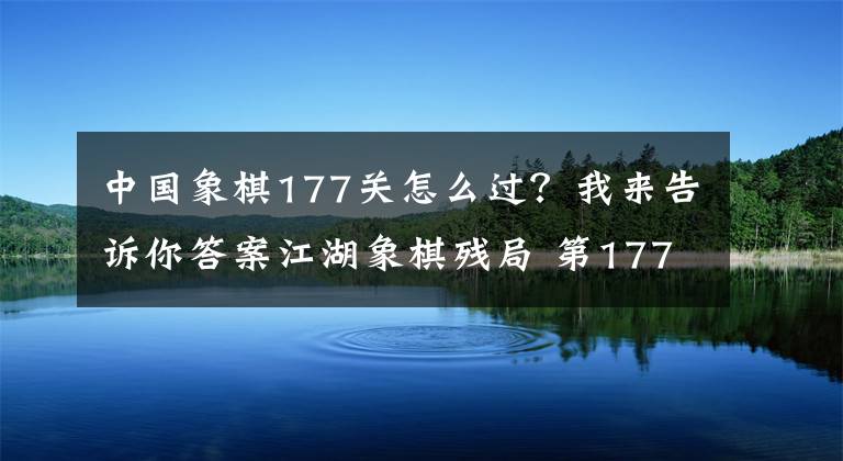 中國象棋177關(guān)怎么過？我來告訴你答案江湖象棋殘局 第177集 車炮兵對(duì)車炮卒，纏斗綿密見功夫