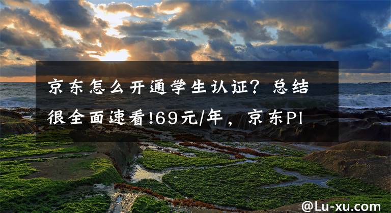 京東怎么開通學(xué)生認證？總結(jié)很全面速看!69元/年，京東Plus校園卡上線：支持運費券禮包、Plus價商品等