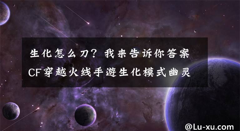 生化怎么刀？我來告訴你答案CF穿越火線手游生化模式幽靈獵手怎么玩 輕刀和重刀技巧