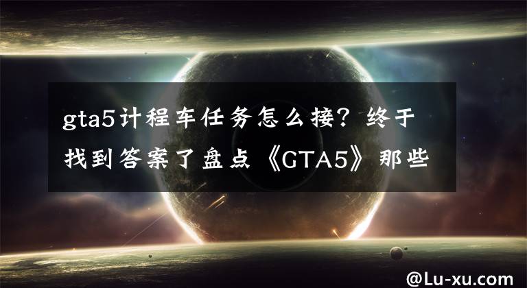 gta5計(jì)程車(chē)任務(wù)怎么接？終于找到答案了盤(pán)點(diǎn)《GTA5》那些鮮為人知然并卵的細(xì)節(jié)，第9個(gè)據(jù)說(shuō)概率非常?。?> </div> <div   id=