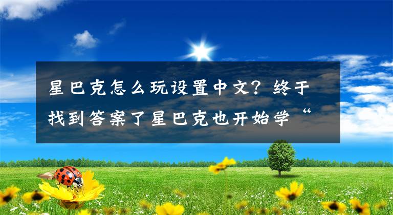 星巴克怎么玩設(shè)置中文？終于找到答案了星巴克也開始學(xué)“中國話”，入華幾十年，終于等來這一天