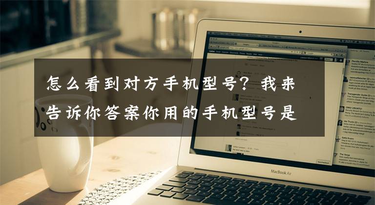 怎么看到對方手機型號？我來告訴你答案你用的手機型號是什么？