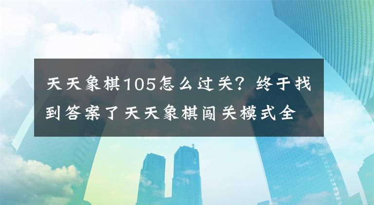 天天象棋105怎么過關？終于找到答案了天天象棋闖關模式全關卡通關攻略大全 第1-120關通關