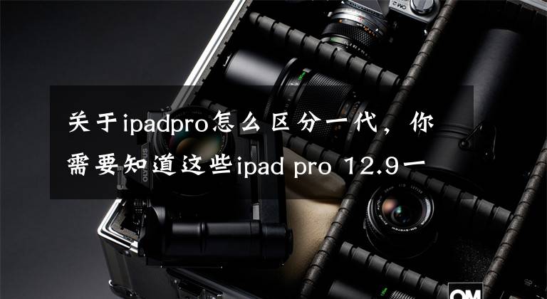 關(guān)于ipadpro怎么區(qū)分一代，你需要知道這些ipad pro 12.9一代和二代區(qū)別