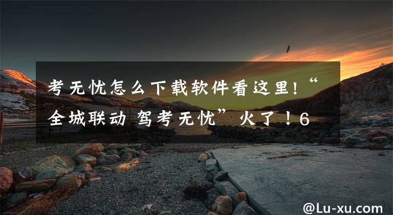 考無憂怎么下載軟件看這里!“全城聯(lián)動(dòng) 駕考無憂”火了！60歲大媽也要報(bào)名考駕照