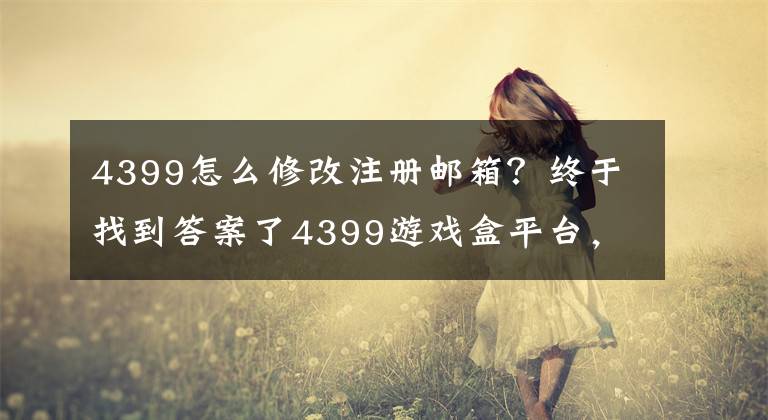 4399怎么修改注冊郵箱？終于找到答案了4399游戲盒平臺，擁抱變化，蓬勃發(fā)展