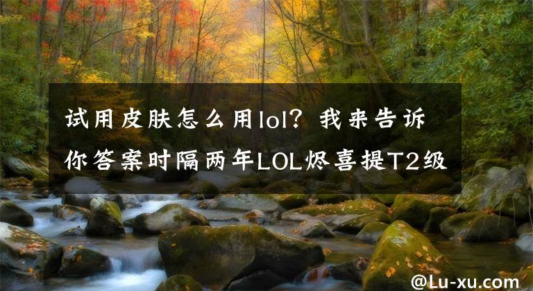 試用皮膚怎么用lol？我來告訴你答案時隔兩年LOL燼喜提T2級新皮膚，死兆星燼簡單試用：酷炫就完事了