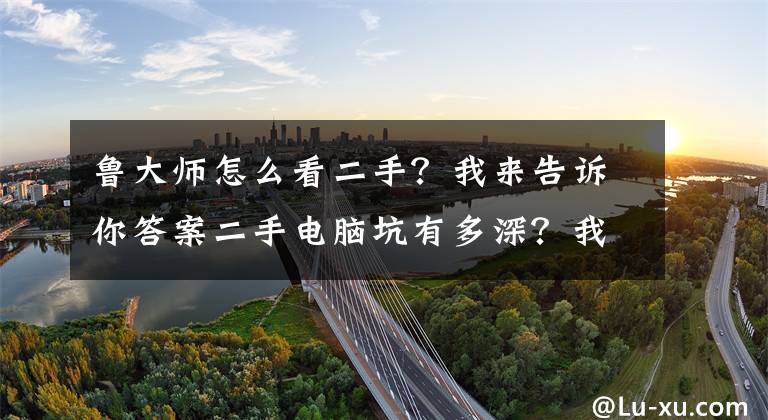 魯大師怎么看二手？我來告訴你答案二手電腦坑有多深？我來給大家填坑