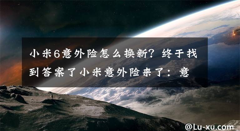 小米6意外險(xiǎn)怎么換新？終于找到答案了小米意外險(xiǎn)來了：意外碎屏進(jìn)水直接換新機(jī)