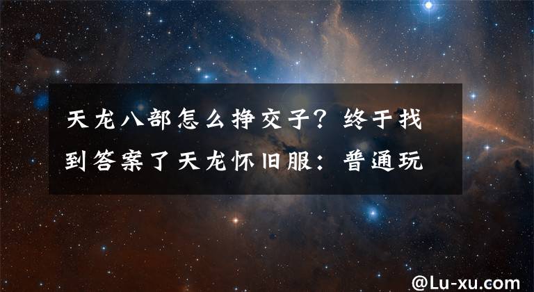 天龍八部怎么掙交子？終于找到答案了天龍懷舊服：普通玩家賺2萬金記錄，生活玩家賺錢四大法寶了解下