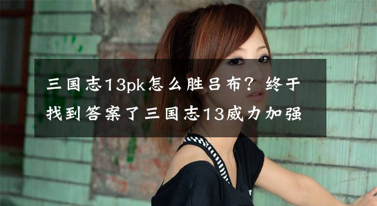 三國志13pk怎么勝呂布？終于找到答案了三國志13威力加強版單挑怎么打 影響單挑勝率原因