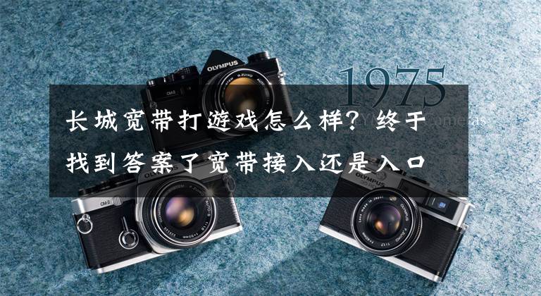 長城寬帶打游戲怎么樣？終于找到答案了寬帶接入還是入口嗎？ 看長城寬帶的新打法