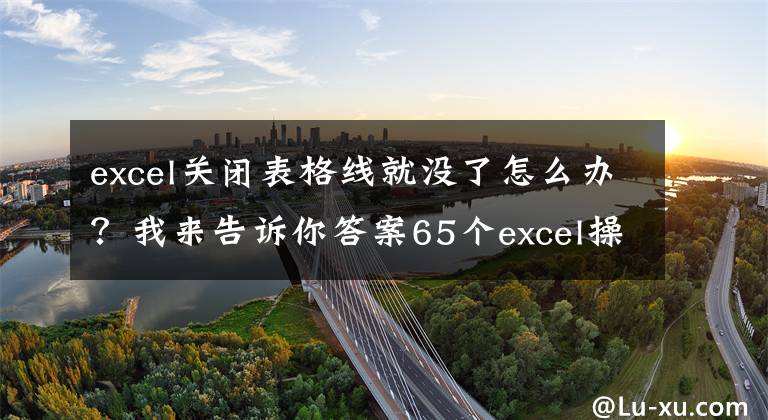 excel關(guān)閉表格線就沒(méi)了怎么辦？我來(lái)告訴你答案65個(gè)excel操作教程大全，新手很容易上手，建議收藏備用