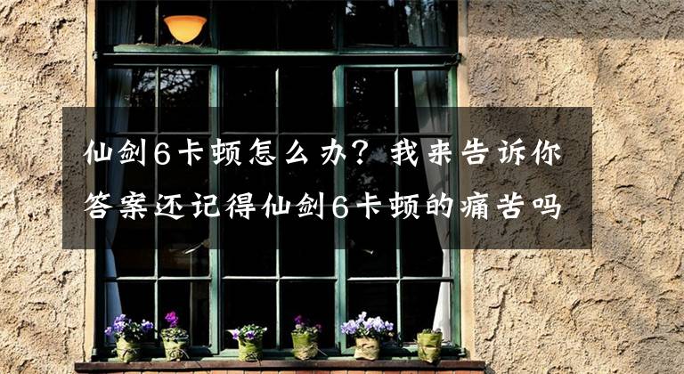 仙劍6卡頓怎么辦？我來告訴你答案還記得仙劍6卡頓的痛苦嗎？新一代仙劍、軒轅劍將升級UE4引擎 ……