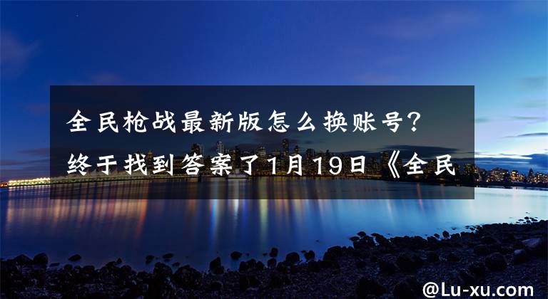 全民槍戰(zhàn)最新版怎么換賬號(hào)？終于找到答案了1月19日《全民槍戰(zhàn)》混服新版更新