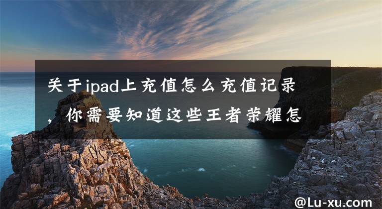 關(guān)于ipad上充值怎么充值記錄，你需要知道這些王者榮耀怎么充值 安卓與ios充值方式介紹