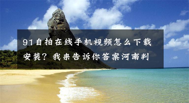 91自拍在線手機視頻怎么下載安裝？我來告訴你答案河南判決3起傳播淫穢物案