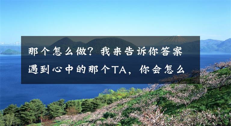 那個(gè)怎么做？我來告訴你答案遇到心中的那個(gè)TA，你會怎么做？