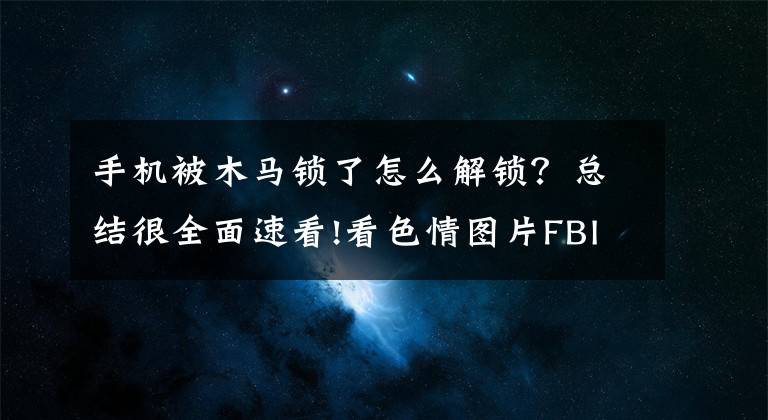 手機被木馬鎖了怎么解鎖？總結(jié)很全面速看!看色情圖片F(xiàn)BI通緝？“宅男終結(jié)者”木馬鎖死手機