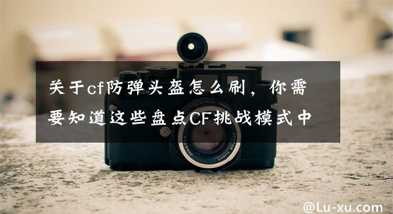 關(guān)于cf防彈頭盔怎么刷，你需要知道這些盤點CF挑戰(zhàn)模式中普通玩家最需要的基礎裝備