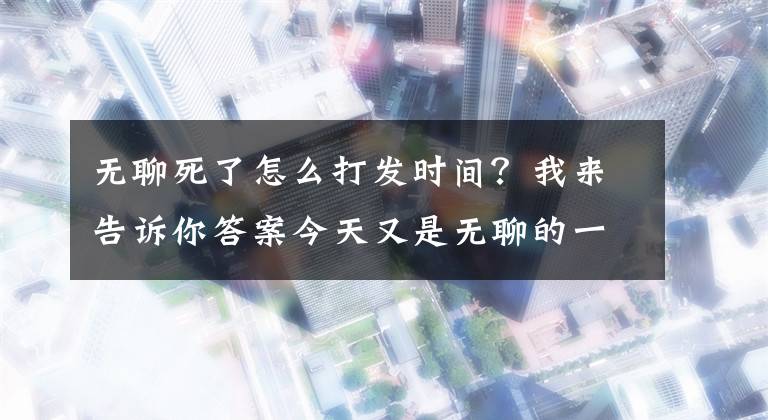 無聊死了怎么打發(fā)時間？我來告訴你答案今天又是無聊的一天，無聊的時候你們是怎樣打發(fā)時間的？