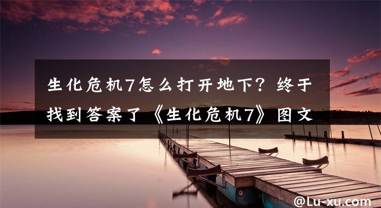 生化危機(jī)7怎么打開地下？終于找到答案了《生化危機(jī)7》圖文攻略 全流程要點(diǎn)圖文攻略