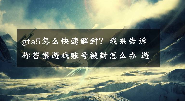 gta5怎么快速解封？我來告訴你答案游戲賬號被封怎么辦 游戲賬號如何解封