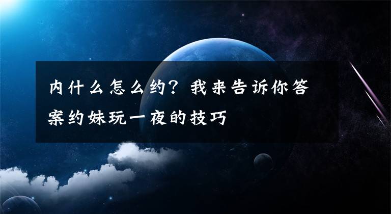 內什么怎么約？我來告訴你答案約妹玩一夜的技巧