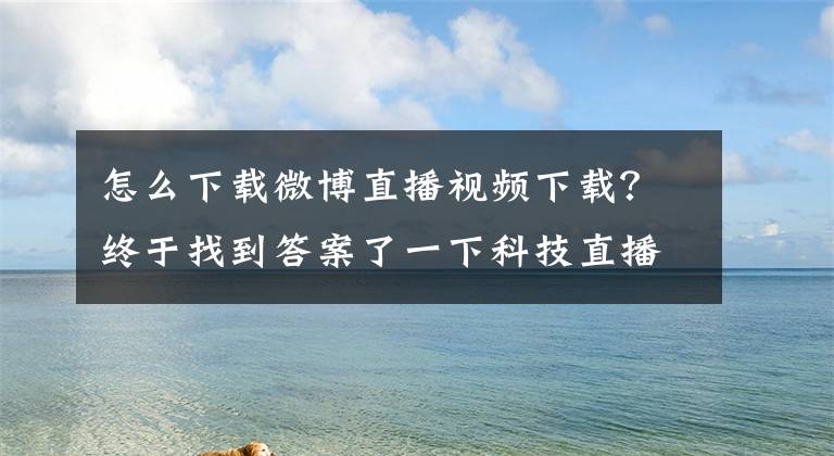 怎么下載微博直播視頻下載？終于找到答案了一下科技直播業(yè)務(wù)被微博收購 團(tuán)隊(duì)整體加入已在辦手續(xù)