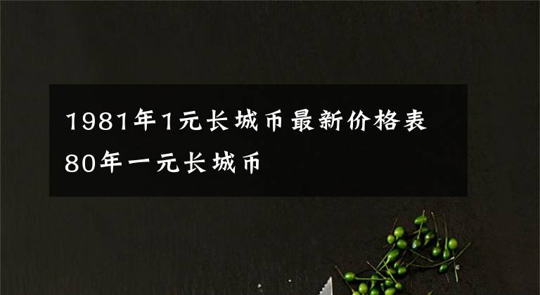 1981年1元長(zhǎng)城幣最新價(jià)格表 80年一元長(zhǎng)城幣