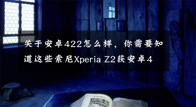 關于安卓422怎么樣，你需要知道這些索尼Xperia Z2獲安卓4.4.4更新：新功能多多