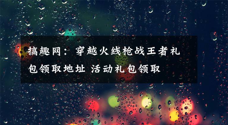 搞趣網(wǎng)：穿越火線槍戰(zhàn)王者禮包領(lǐng)取地址 活動禮包領(lǐng)取