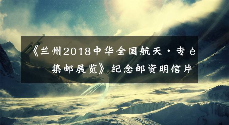 《蘭州2018中華全國(guó)航天·專題集郵展覽》紀(jì)念郵資明信片明天發(fā)行