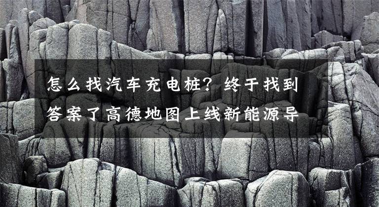 怎么找汽車充電樁？終于找到答案了高德地圖上線新能源導(dǎo)航 提供“一鍵找樁”充電服務(wù)