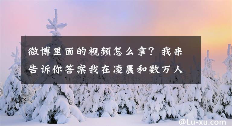 微博里面的視頻怎么拿？我來告訴你答案我在凌晨和數(shù)萬人一起圍觀別人的二舅，這是我今年看過最好的視頻