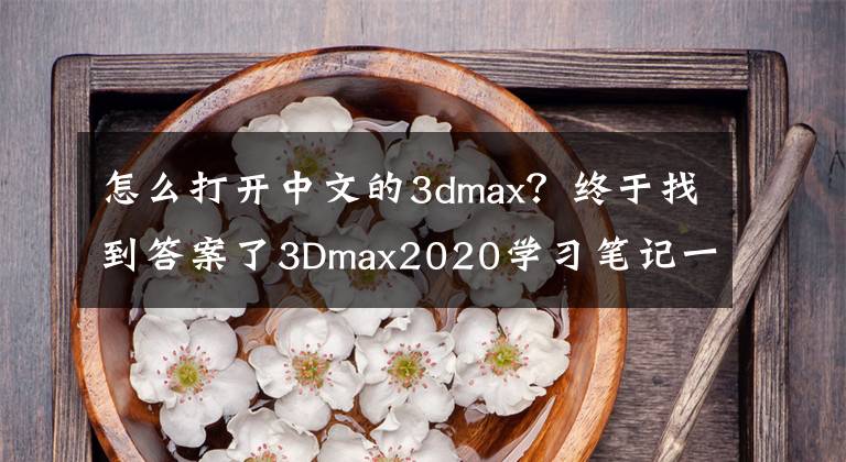 怎么打開中文的3dmax？終于找到答案了3Dmax2020學(xué)習(xí)筆記一，軟件的基本操作