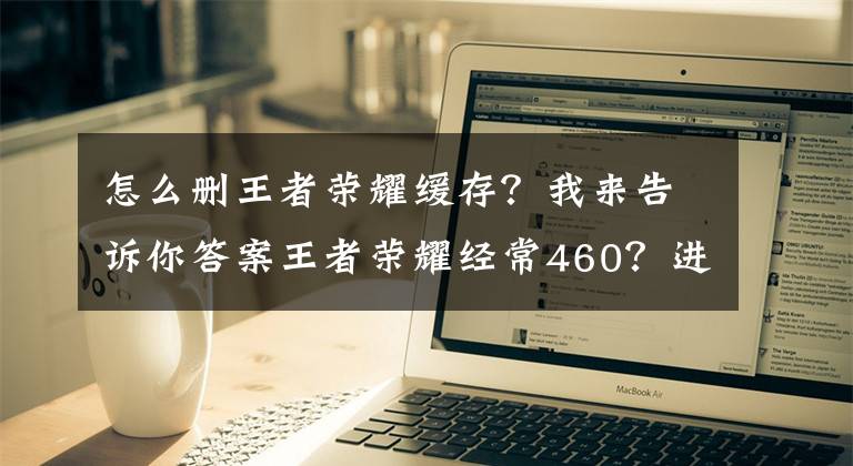 怎么刪王者榮耀緩存？我來(lái)告訴你答案王者榮耀經(jīng)常460？進(jìn)來(lái)教你如何躲避天美挖的坑