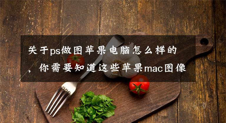 關于ps做圖蘋果電腦怎么樣的，你需要知道這些蘋果mac圖像編輯和設計工具：PS2021